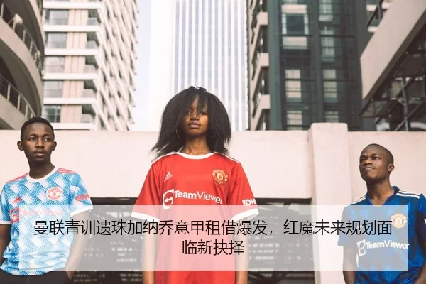 曼联青训遗珠加纳乔意甲租借爆发，红魔未来规划面临新抉择