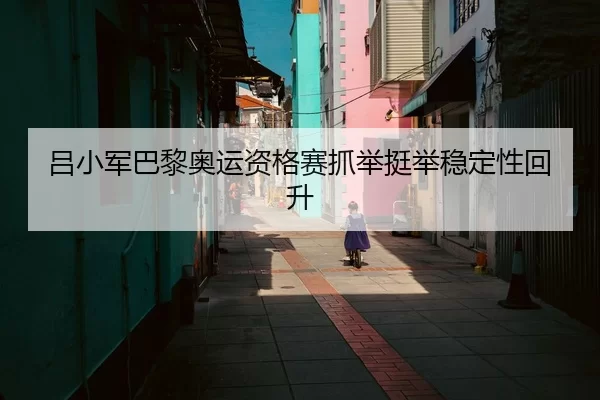 吕小军巴黎奥运资格赛抓举挺举稳定性回升