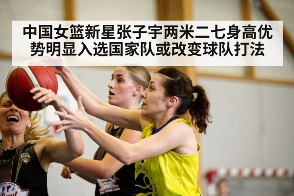 中国女篮新星张子宇两米二七身高优势明显入选国家队或改变球队打法