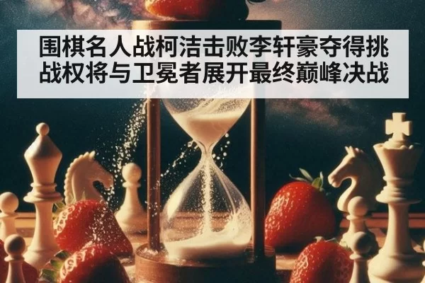 围棋名人战柯洁击败李轩豪夺得挑战权将与卫冕者展开最终巅峰决战
