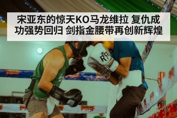 宋亚东的惊天KO马龙维拉 复仇成功强势回归 剑指金腰带再创新辉煌