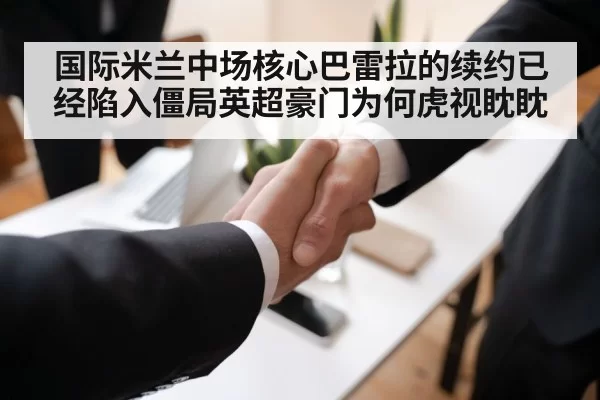 国际米兰中场核心巴雷拉的续约已经陷入僵局英超豪门为何虎视眈眈