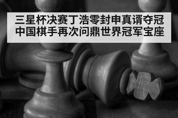 三星杯决赛丁浩零封申真谞夺冠 中国棋手再次问鼎世界冠军宝座