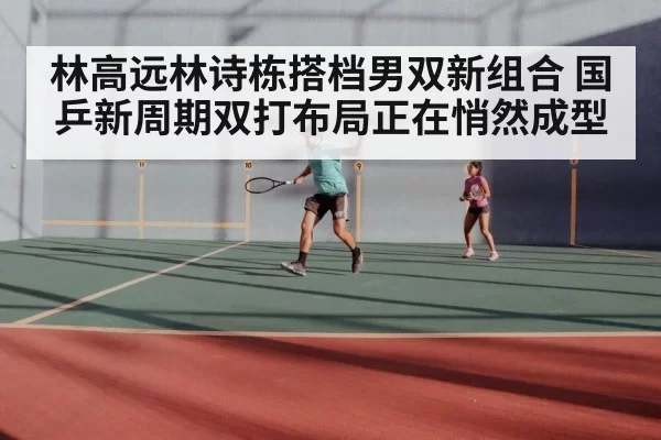 林高远林诗栋搭档男双新组合 国乒新周期双打布局正在悄然成型