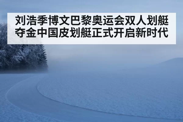 刘浩季博文巴黎奥运会双人划艇夺金中国皮划艇正式开启新时代